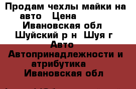 Продам чехлы-майки на авто › Цена ­ 1 250 - Ивановская обл., Шуйский р-н, Шуя г. Авто » Автопринадлежности и атрибутика   . Ивановская обл.